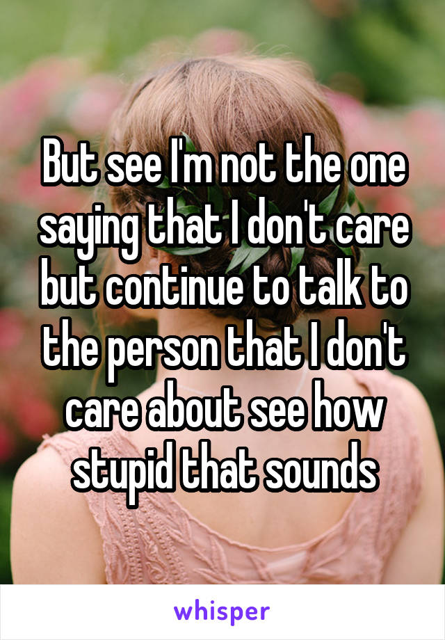 But see I'm not the one saying that I don't care but continue to talk to the person that I don't care about see how stupid that sounds