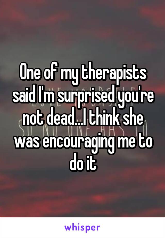 One of my therapists said I'm surprised you're not dead...I think she was encouraging me to do it