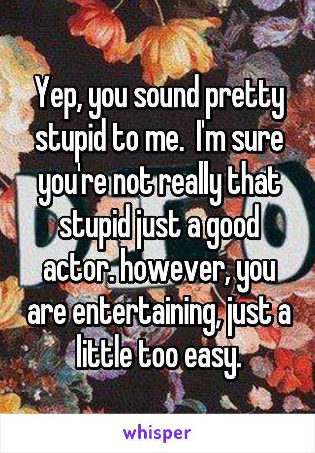 Yep, you sound pretty stupid to me.  I'm sure you're not really that stupid just a good actor. however, you are entertaining, just a little too easy.