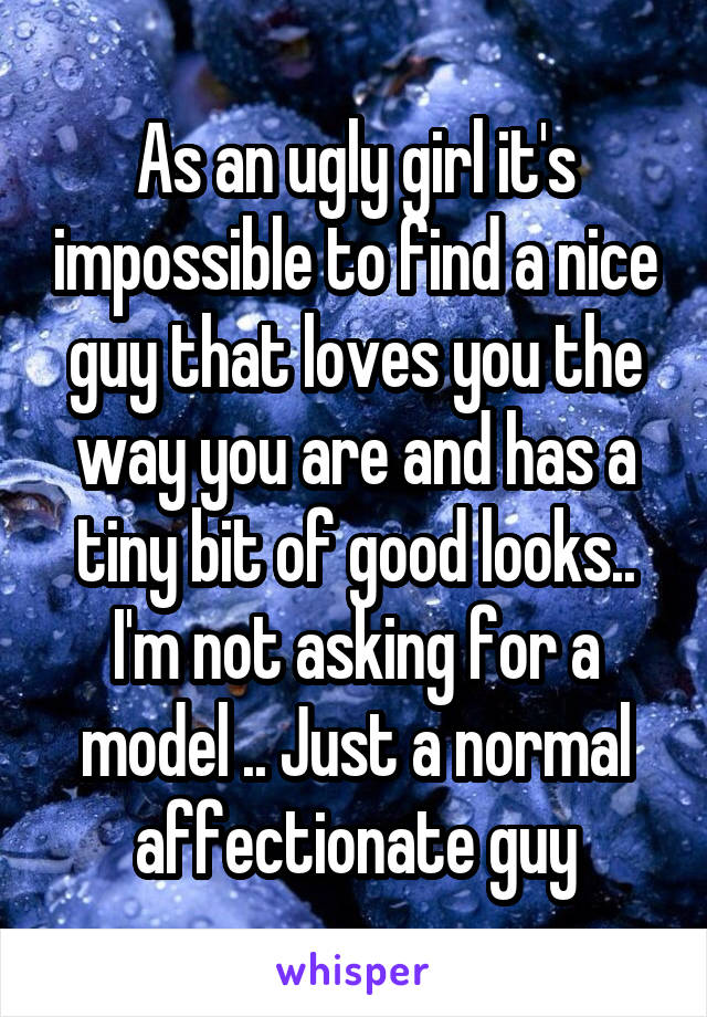 As an ugly girl it's impossible to find a nice guy that loves you the way you are and has a tiny bit of good looks.. I'm not asking for a model .. Just a normal affectionate guy