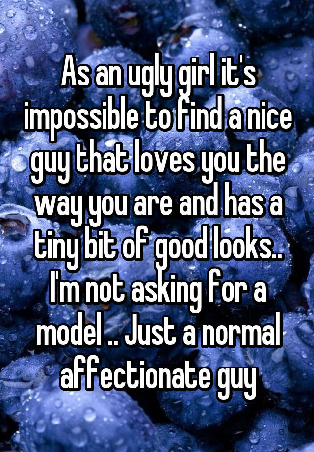 As an ugly girl it's impossible to find a nice guy that loves you the way you are and has a tiny bit of good looks.. I'm not asking for a model .. Just a normal affectionate guy