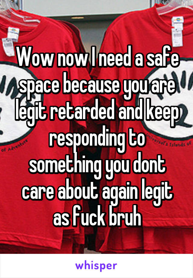 Wow now I need a safe space because you are legit retarded and keep responding to something you dont care about again legit as fuck bruh