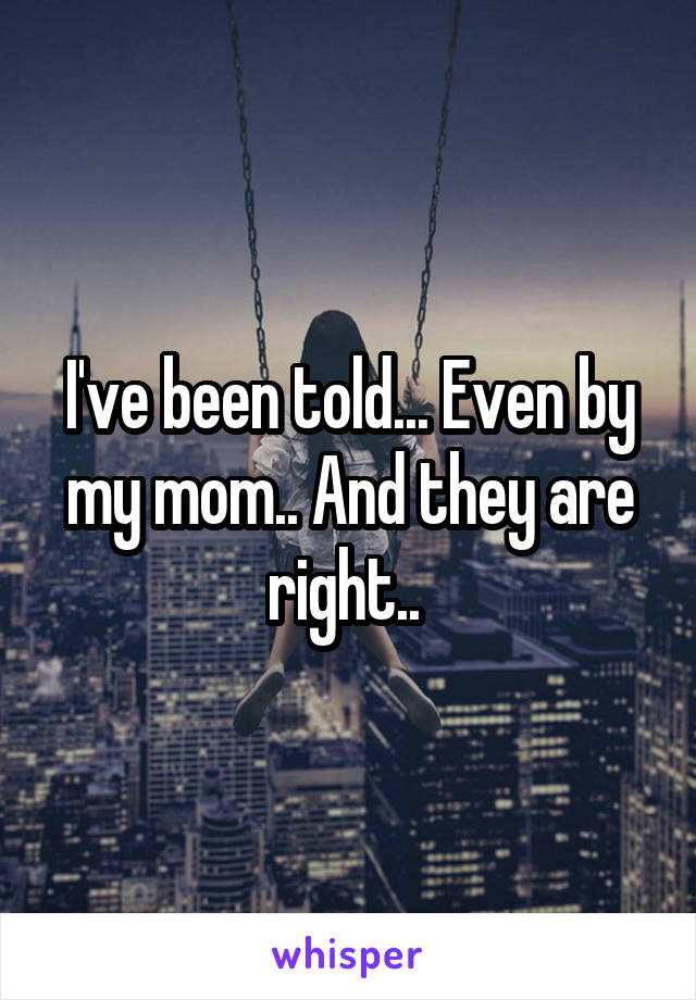 I've been told... Even by my mom.. And they are right.. 