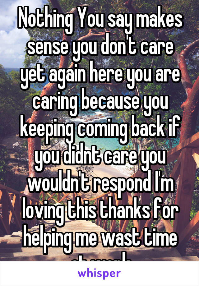 Nothing You say makes sense you don't care yet again here you are caring because you keeping coming back if you didnt care you wouldn't respond I'm loving this thanks for helping me wast time at work