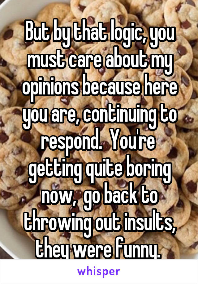 But by that logic, you must care about my opinions because here you are, continuing to respond.  You're  getting quite boring now,  go back to throwing out insults, they were funny. 