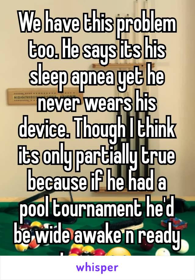 We have this problem too. He says its his sleep apnea yet he never wears his device. Though I think its only partially true because if he had a pool tournament he'd be wide awake n ready to go 🙄