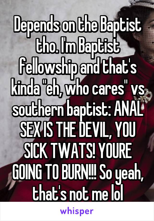 Depends on the Baptist tho. I'm Baptist fellowship and that's kinda "eh, who cares" vs southern baptist: ANAL SEX IS THE DEVIL, YOU SICK TWATS! YOURE GOING TO BURN!!! So yeah, that's not me lol