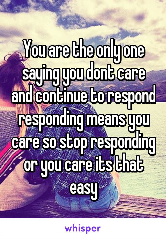 You are the only one saying you dont care and continue to respond responding means you care so stop responding or you care its that easy