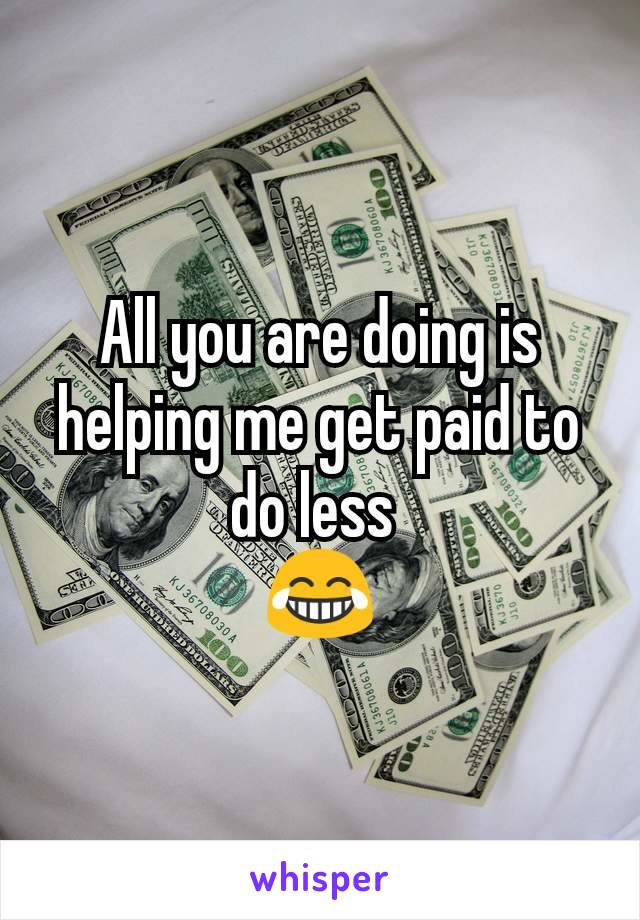 All you are doing is helping me get paid to do less 
😂