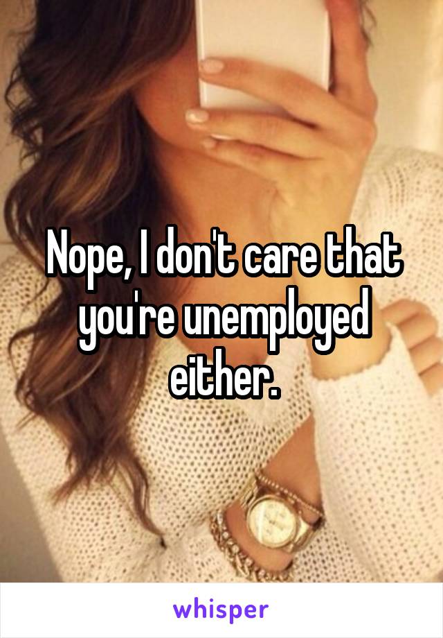 Nope, I don't care that you're unemployed either.