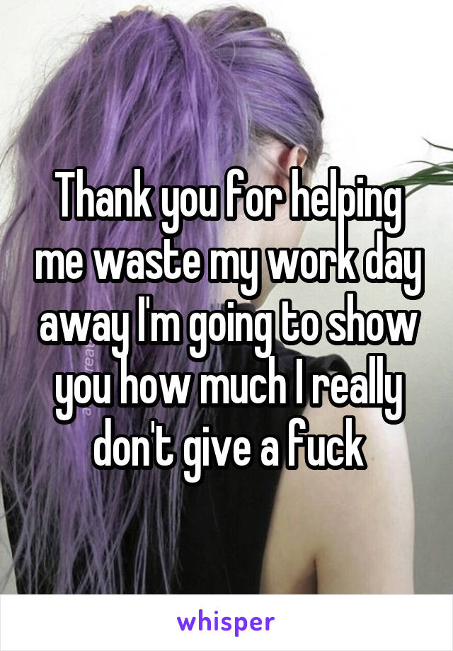 Thank you for helping me waste my work day away I'm going to show you how much I really don't give a fuck