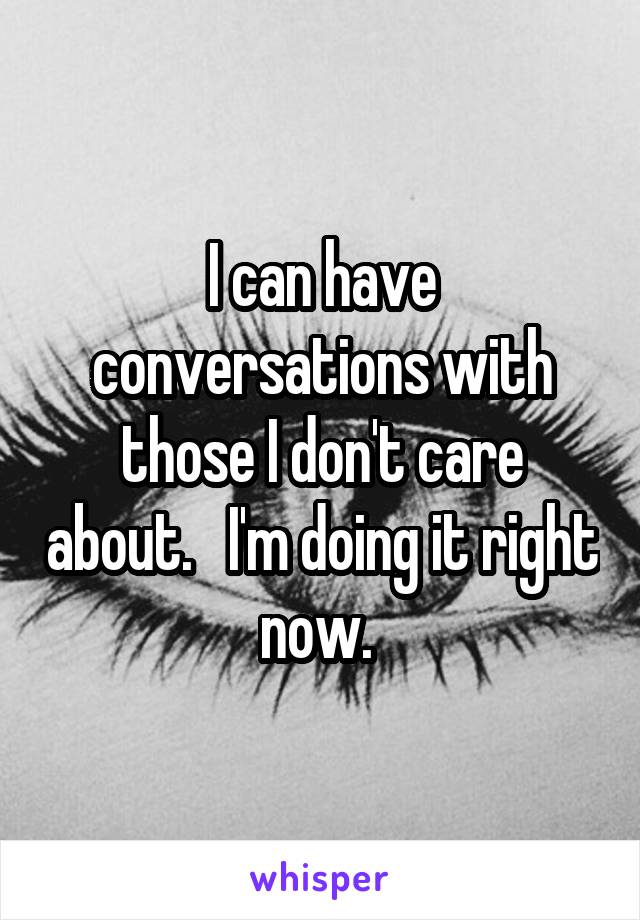 I can have conversations with those I don't care about.   I'm doing it right now. 