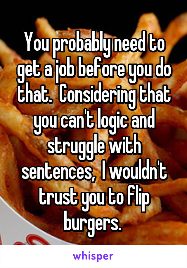  You probably need to get a job before you do that.  Considering that you can't logic and struggle with sentences,  I wouldn't trust you to flip burgers. 