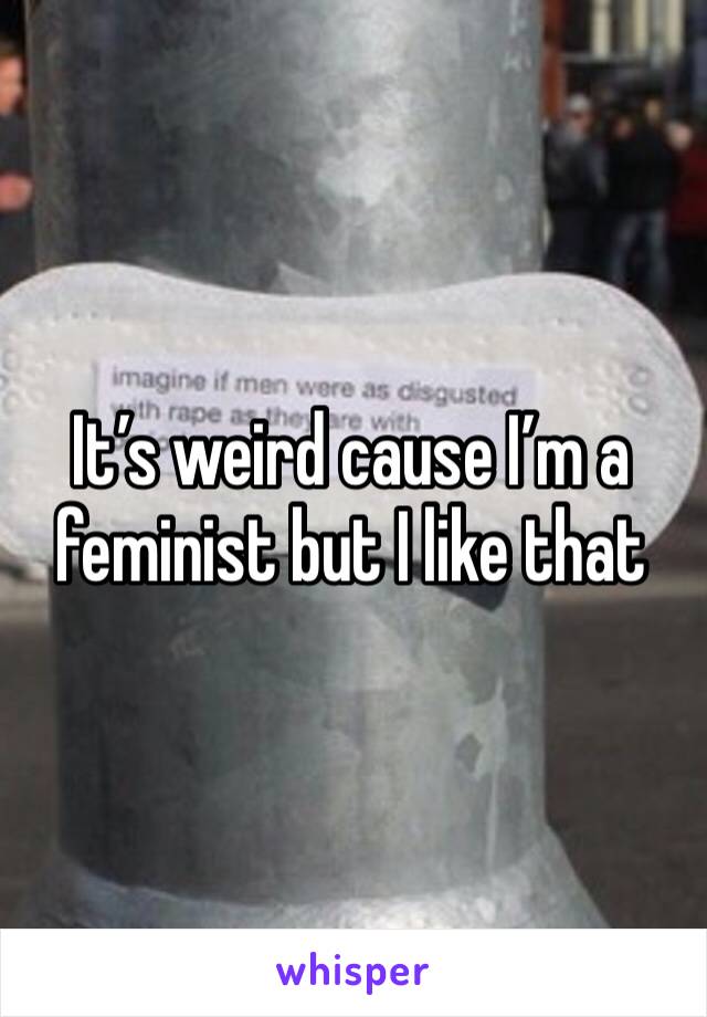 It’s weird cause I’m a feminist but I like that 