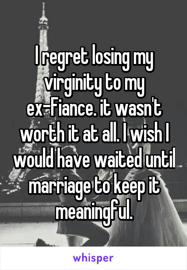 I regret losing my virginity to my ex-Fiance. it wasn't worth it at all. I wish I would have waited until marriage to keep it meaningful.