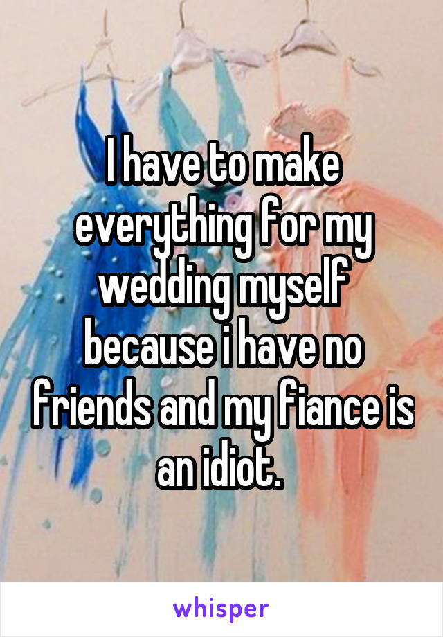 I have to make everything for my wedding myself because i have no friends and my fiance is an idiot. 