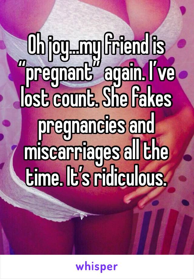 Oh joy...my friend is “pregnant” again. I’ve lost count. She fakes pregnancies and miscarriages all the time. It’s ridiculous. 