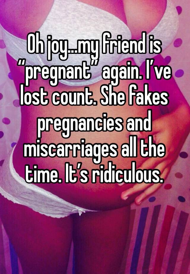 Oh joy...my friend is “pregnant” again. I’ve lost count. She fakes pregnancies and miscarriages all the time. It’s ridiculous. 