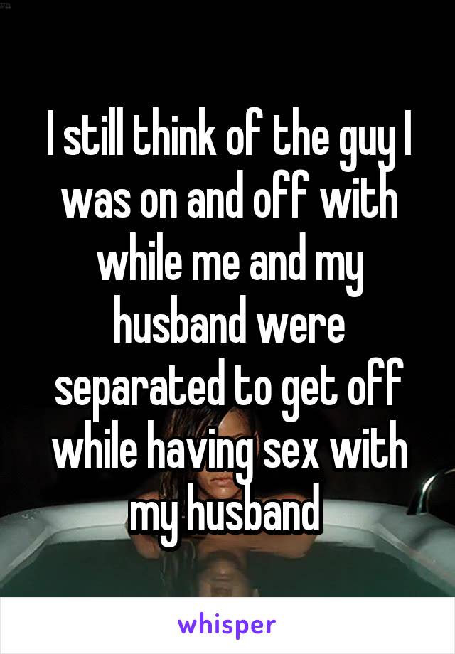 I still think of the guy I was on and off with while me and my husband were separated to get off while having sex with my husband 