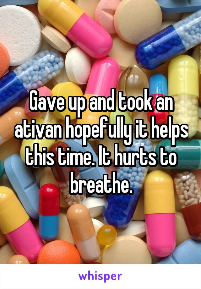 Gave up and took an ativan hopefully it helps this time. It hurts to breathe.