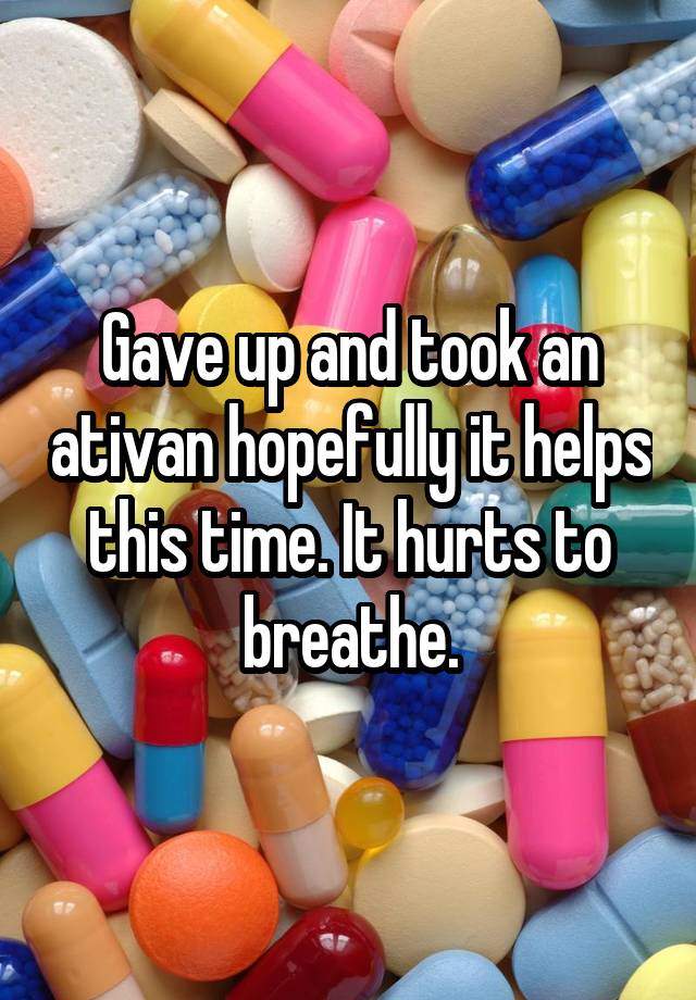 Gave up and took an ativan hopefully it helps this time. It hurts to breathe.