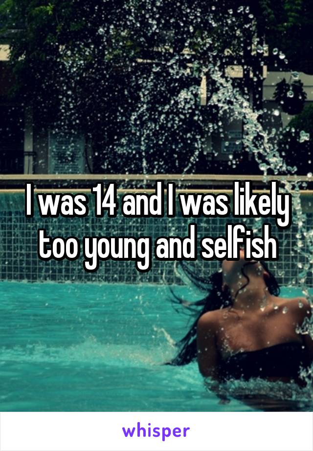 I was 14 and I was likely too young and selfish