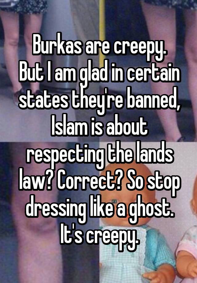 Burkas are creepy.
But I am glad in certain states they're banned, Islam is about respecting the lands law? Correct? So stop dressing like a ghost. It's creepy.