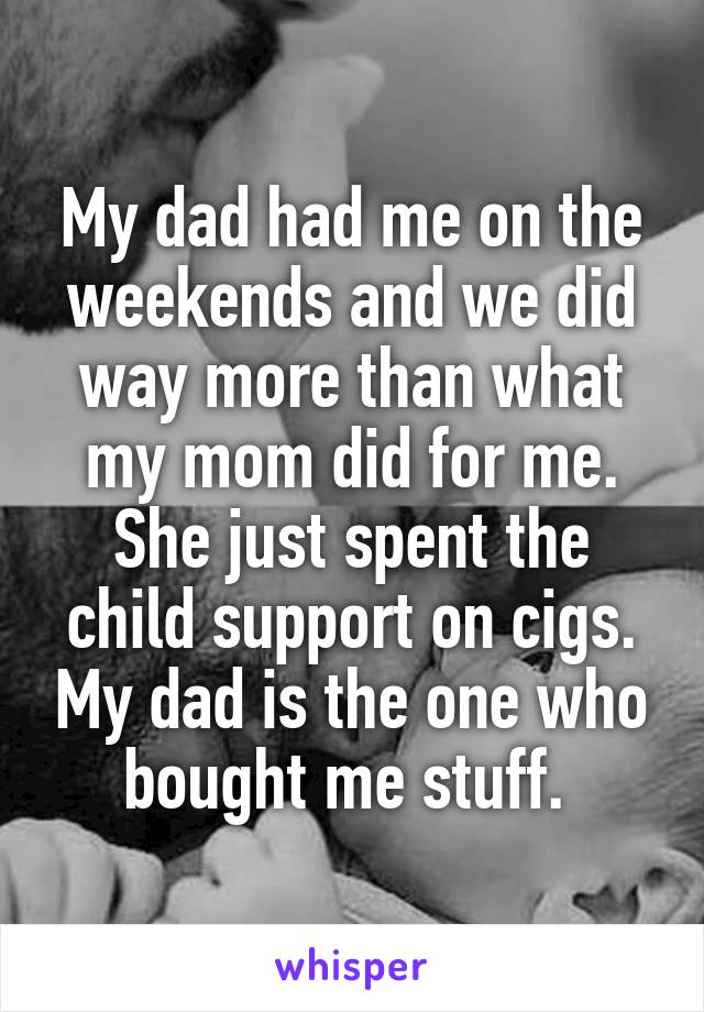 My dad had me on the weekends and we did way more than what my mom did for me. She just spent the child support on cigs. My dad is the one who bought me stuff. 
