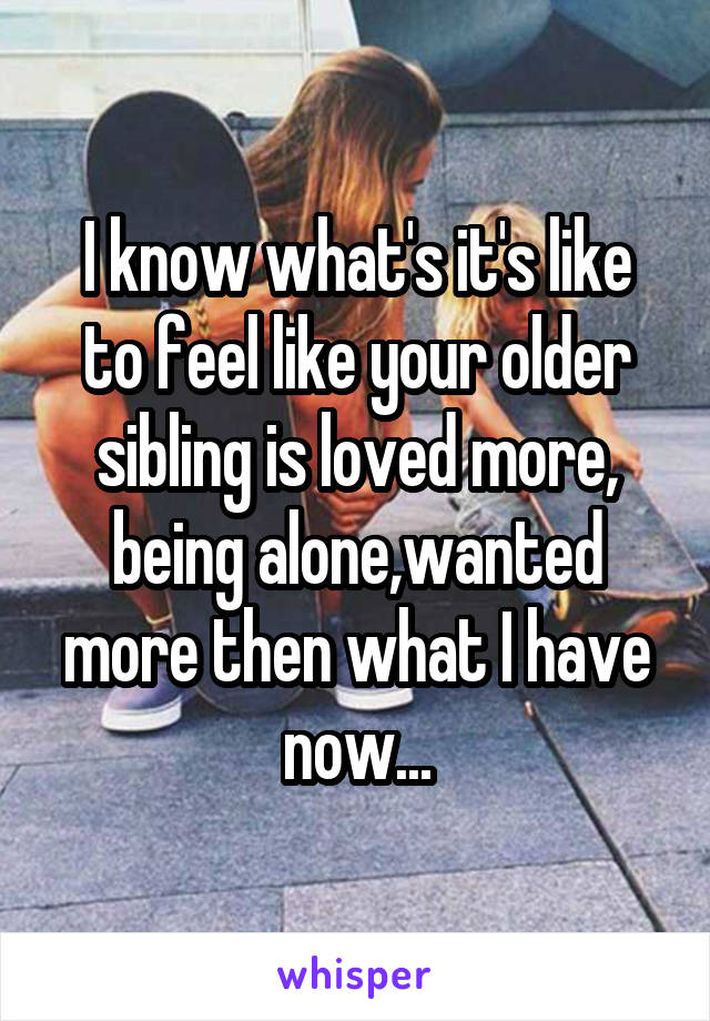 I know what's it's like to feel like your older sibling is loved more, being alone,wanted more then what I have now...