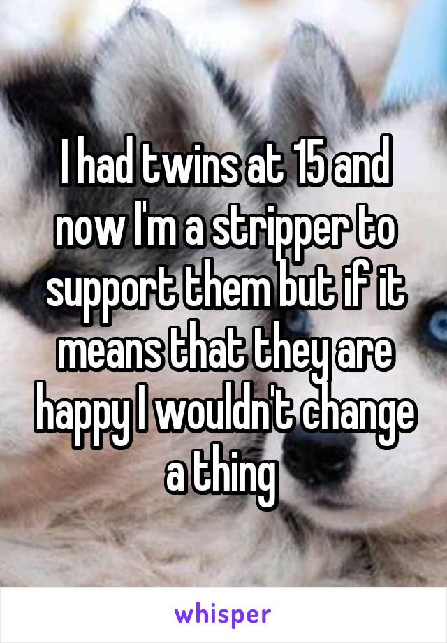 I had twins at 15 and now I'm a stripper to support them but if it means that they are happy I wouldn't change a thing 