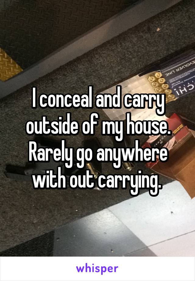 I conceal and carry outside of my house. Rarely go anywhere with out carrying. 