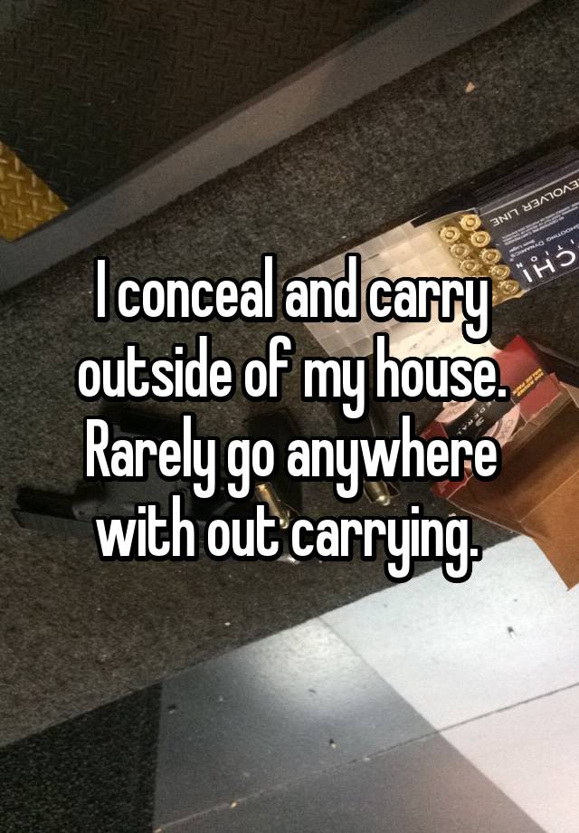 I conceal and carry outside of my house. Rarely go anywhere with out carrying. 