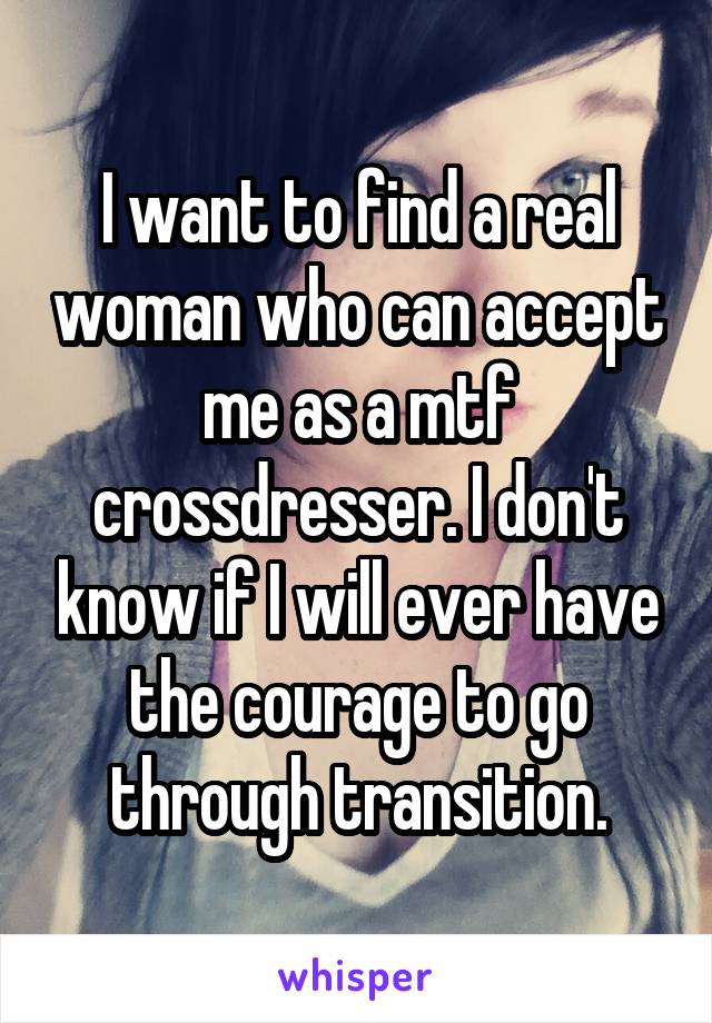 I want to find a real woman who can accept me as a mtf crossdresser. I don't know if I will ever have the courage to go through transition.