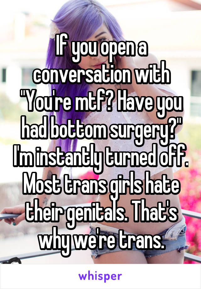 If you open a conversation with "You're mtf? Have you had bottom surgery?" I'm instantly turned off. Most trans girls hate their genitals. That's why we're trans.