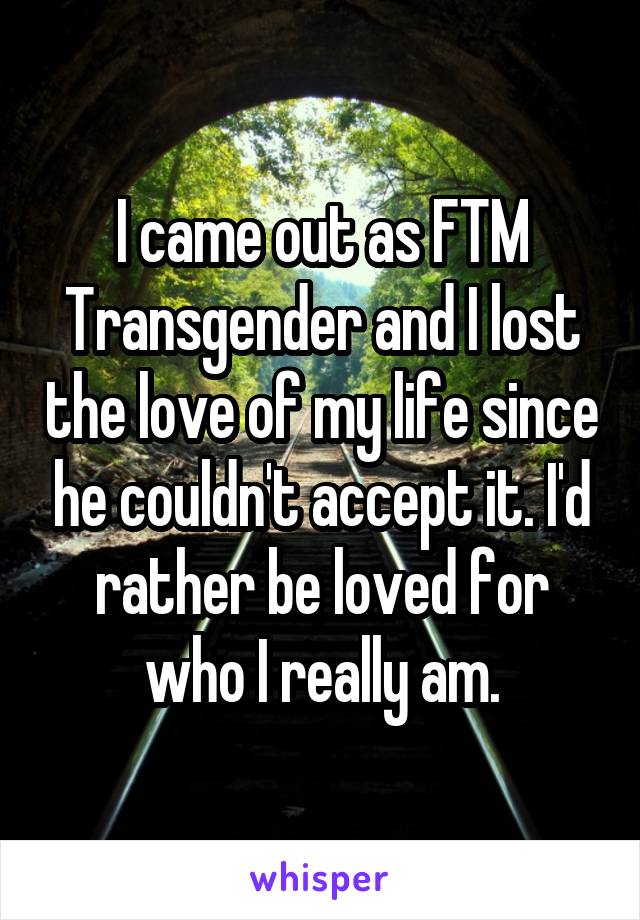 I came out as FTM Transgender and I lost the love of my life since he couldn't accept it. I'd rather be loved for who I really am.