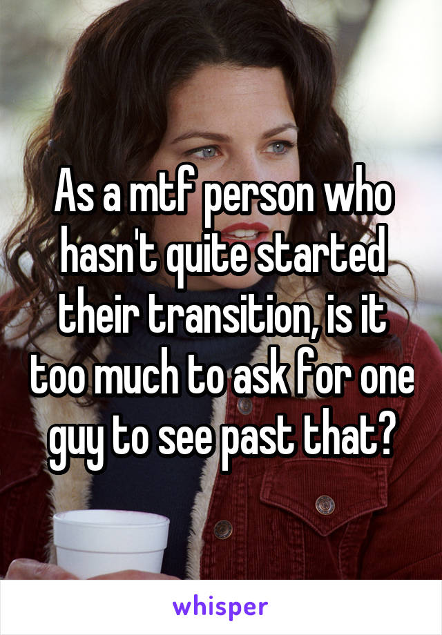 As a mtf person who hasn't quite started their transition, is it too much to ask for one guy to see past that?