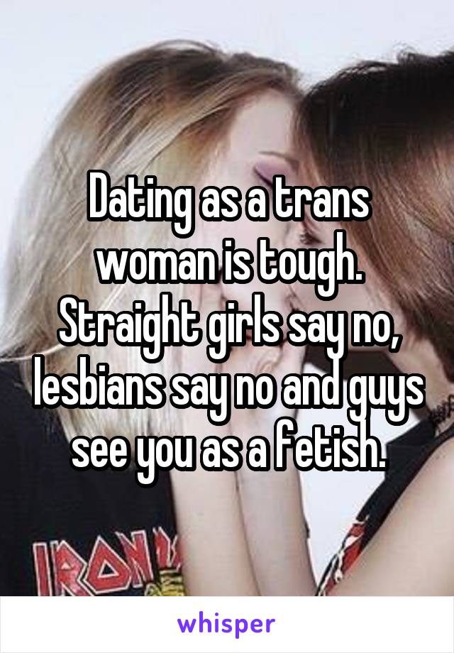 Dating as a trans woman is tough. Straight girls say no, lesbians say no and guys see you as a fetish.