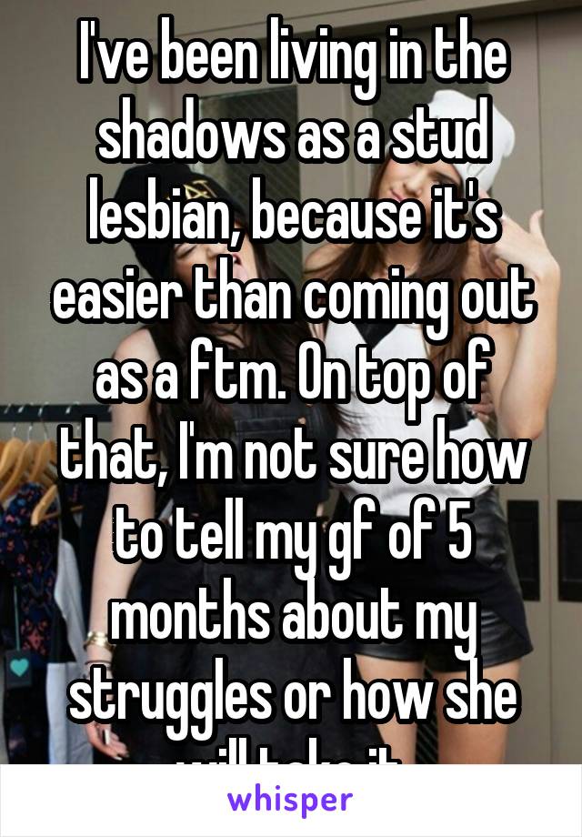 I've been living in the shadows as a stud lesbian, because it's easier than coming out as a ftm. On top of that, I'm not sure how to tell my gf of 5 months about my struggles or how she will take it.