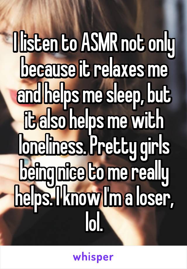 I listen to ASMR not only because it relaxes me and helps me sleep, but it also helps me with loneliness. Pretty girls being nice to me really helps. I know I'm a loser, lol.