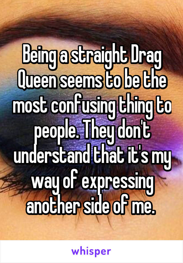 Being a straight Drag Queen seems to be the most confusing thing to people. They don't understand that it's my way of expressing another side of me. 