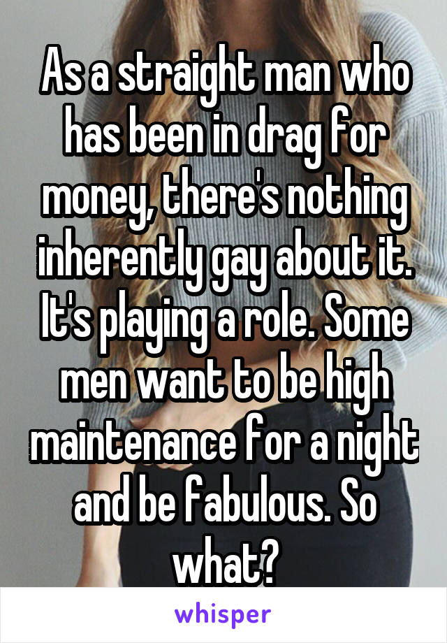 As a straight man who has been in drag for money, there's nothing inherently gay about it. It's playing a role. Some men want to be high maintenance for a night and be fabulous. So what?