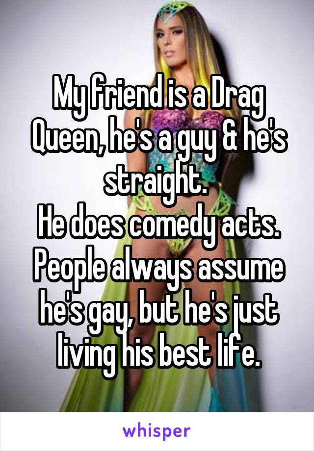 My friend is a Drag Queen, he's a guy & he's straight. 
He does comedy acts. People always assume he's gay, but he's just living his best life.