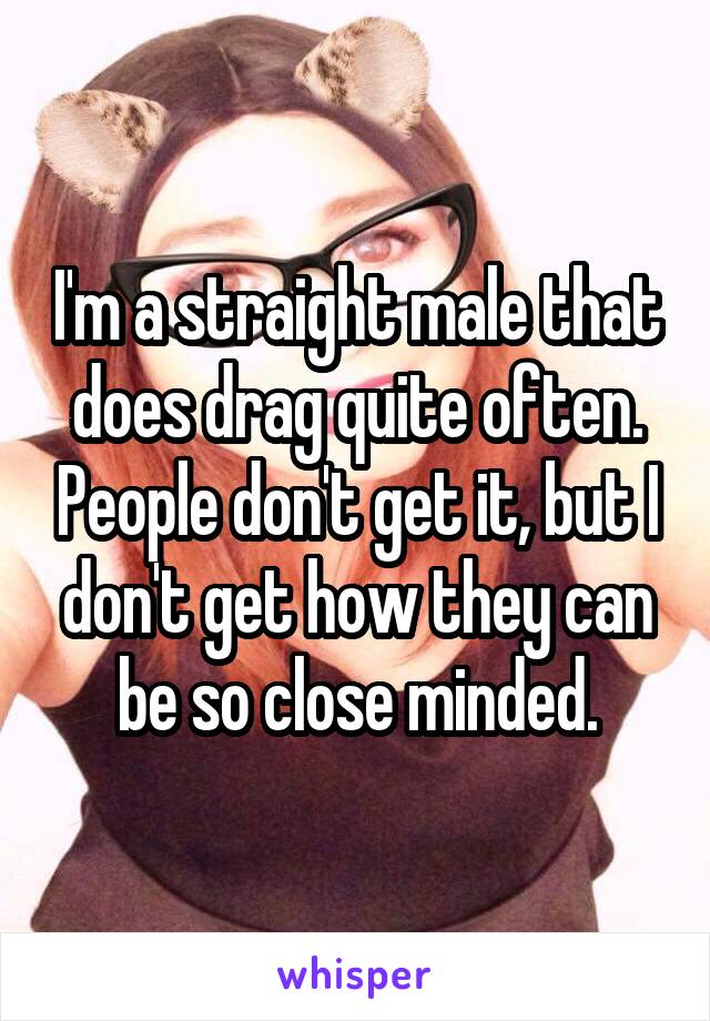 I'm a straight male that does drag quite often. People don't get it, but I don't get how they can be so close minded.