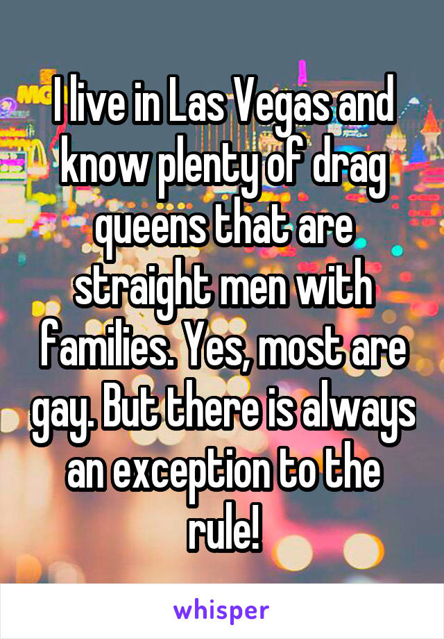 I live in Las Vegas and know plenty of drag queens that are straight men with families. Yes, most are gay. But there is always an exception to the rule!