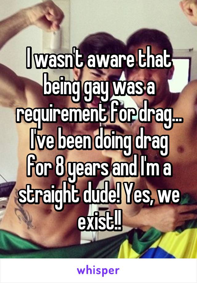 I wasn't aware that being gay was a requirement for drag...
I've been doing drag for 8 years and I'm a straight dude! Yes, we exist!!