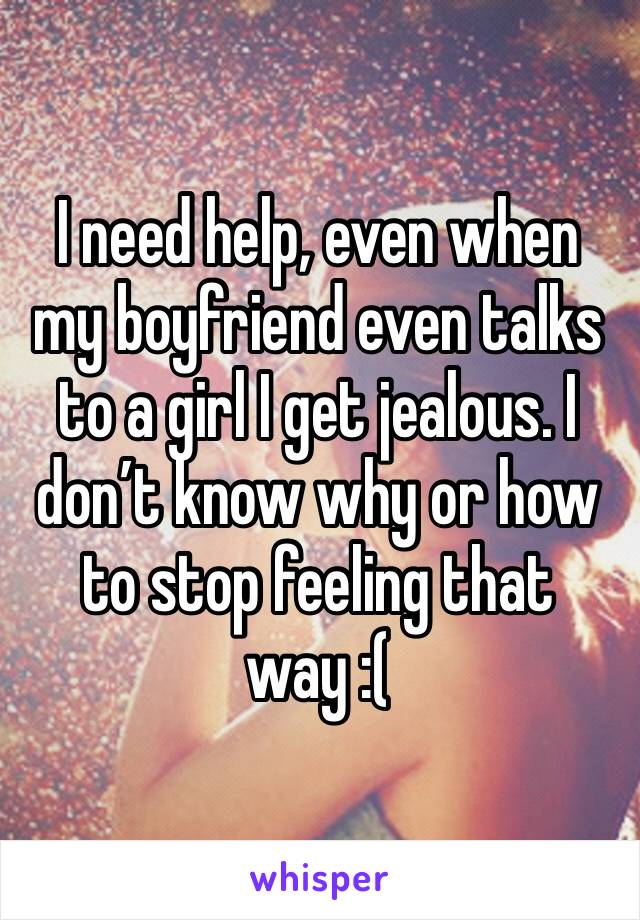 I need help, even when my boyfriend even talks to a girl I get jealous. I don’t know why or how to stop feeling that way :(