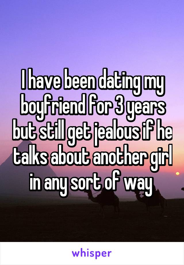 I have been dating my boyfriend for 3 years but still get jealous if he talks about another girl in any sort of way 