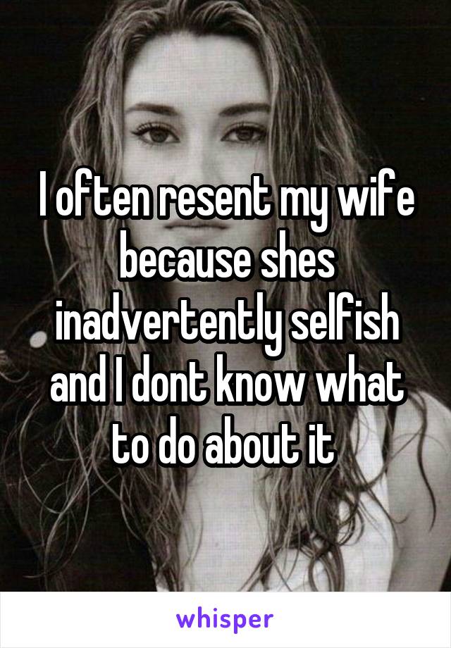 I often resent my wife because shes inadvertently selfish and I dont know what to do about it 
