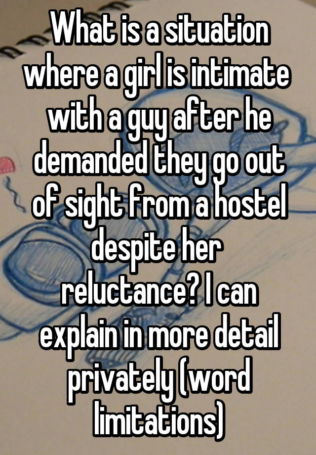 What is a situation where a girl is intimate  with a guy after he demanded they go out of sight from a hostel despite her  reluctance? I can explain in more detail privately (word limitations)