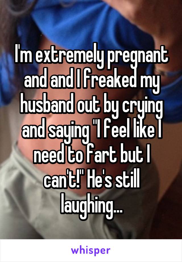 I'm extremely pregnant and and I freaked my husband out by crying and saying "I feel like I need to fart but I can't!" He's still laughing...